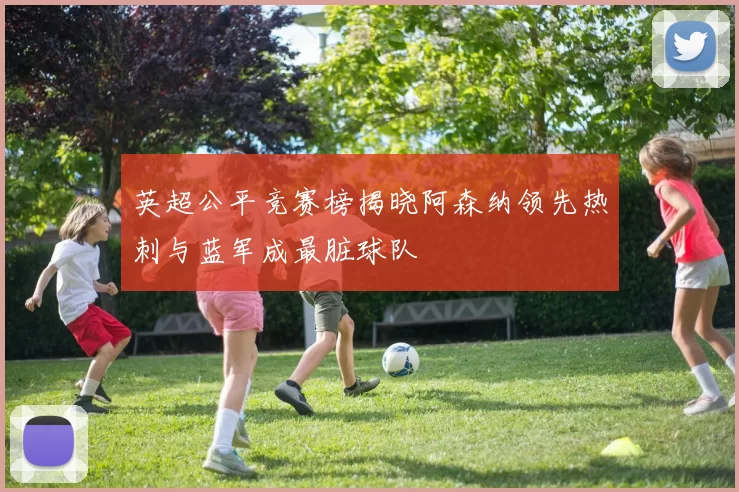 英超公平竞赛榜揭晓阿森纳领先热刺与蓝军成最脏球队