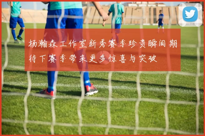 杨瀚森工作室新秀赛季珍贵瞬间期待下赛季带来更多惊喜与突破