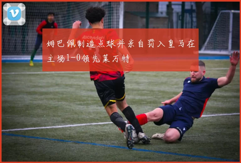姆巴佩制造点球并亲自罚入皇马在主场1-0领先莱万特