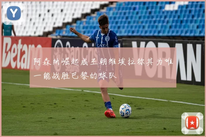 阿森纳崛起成王朝维埃拉称其为唯一能战胜巴黎的球队