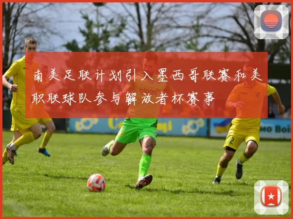 南美足联计划引入墨西哥联赛和美职联球队参与解放者杯赛事