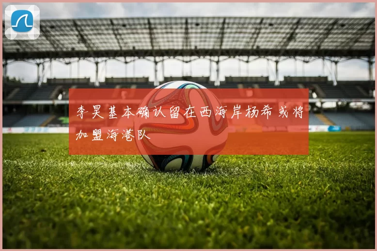 李昊基本确认留在西海岸杨希或将加盟海港队