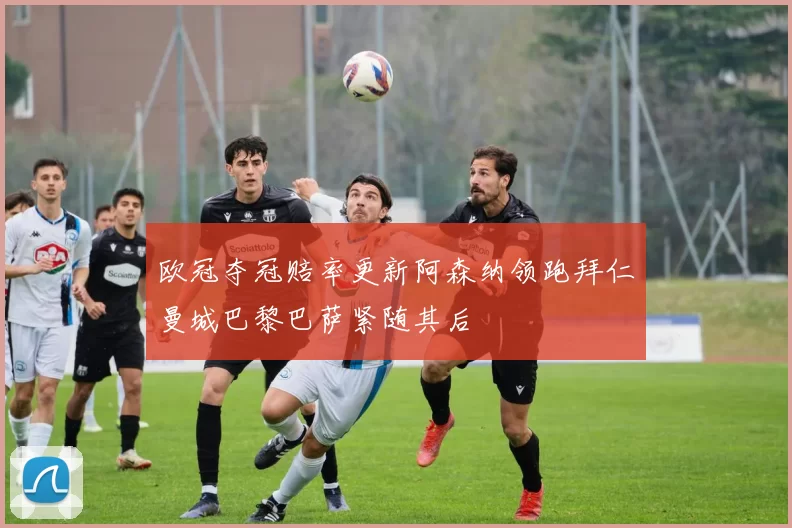 欧冠夺冠赔率更新阿森纳领跑拜仁曼城巴黎巴萨紧随其后
