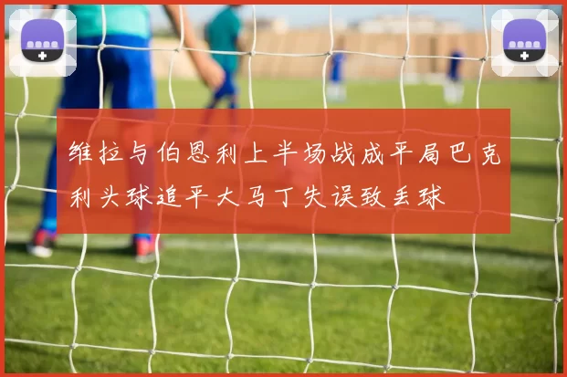 维拉与伯恩利上半场战成平局巴克利头球追平大马丁失误致丢球
