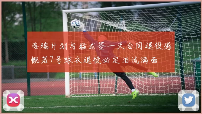洛瑞计划与猛龙签一天合同退役感慨若7号球衣退役必定泪流满面