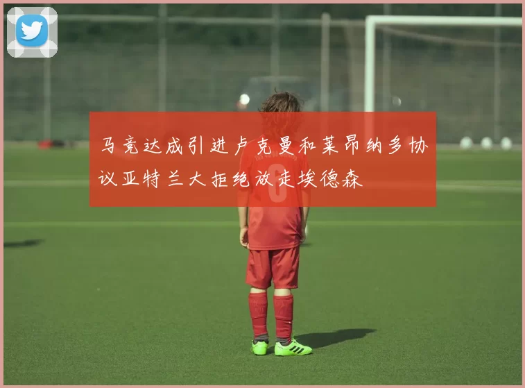 马竞达成引进卢克曼和莱昂纳多协议亚特兰大拒绝放走埃德森