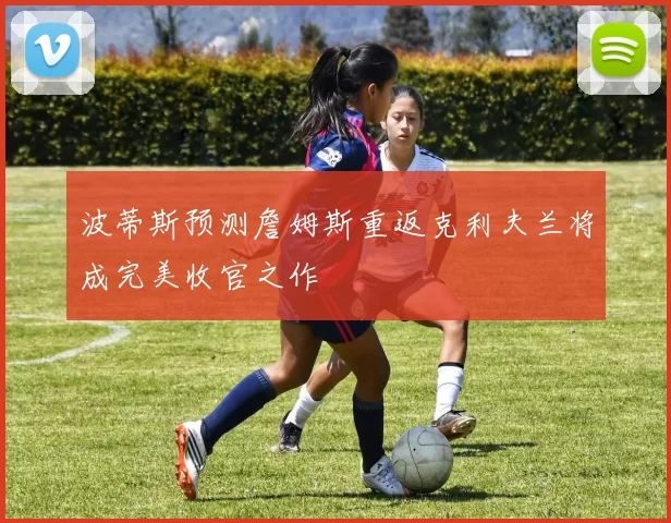 波蒂斯预测詹姆斯重返克利夫兰将成完美收官之作
