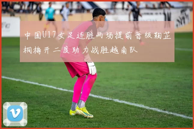中国U17女足连胜两场提前晋级鞠芷桐梅开二度助力战胜越南队
