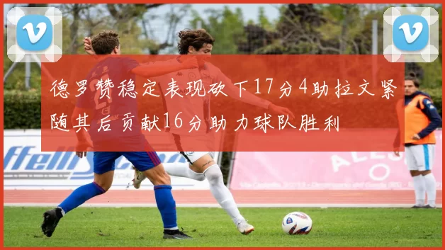 德罗赞稳定表现砍下17分4助拉文紧随其后贡献16分助力球队胜利