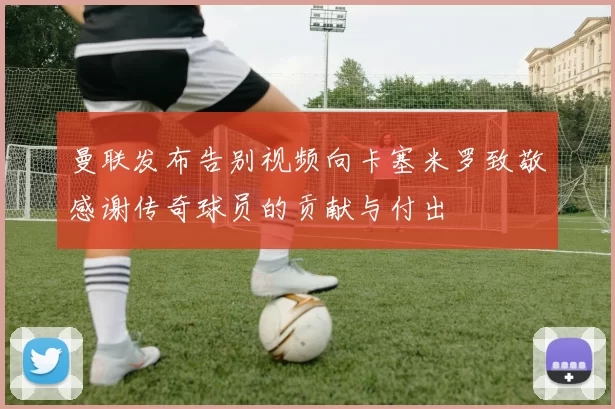 曼联发布告别视频向卡塞米罗致敬感谢传奇球员的贡献与付出